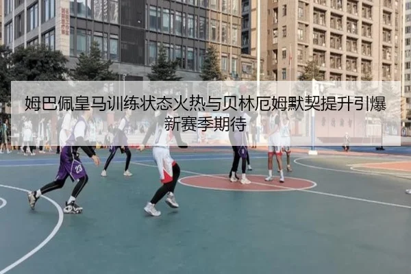 姆巴佩皇马训练状态火热与贝林厄姆默契提升引爆新赛季期待
